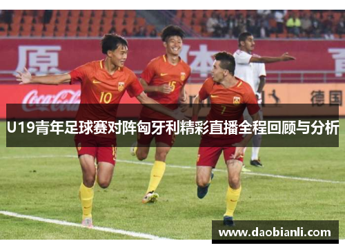 U19青年足球赛对阵匈牙利精彩直播全程回顾与分析